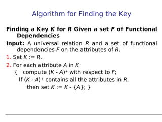 Algorithm for Finding the Key

Finding a Key K for R Given a set F of Functional
    Dependencies
Input: A universal relation R and a set of functional
    dependencies F on the attributes of R.
1. Set K := R.
2. For each attribute A in K
   {   compute (K - A)+ with respect to F;
     If (K - A)+ contains all the attributes in R,
         then set K := K - {A}; }
 