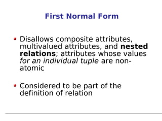 First Normal Form


Disallows composite attributes,
multivalued attributes, and nested
relations; attributes whose values
for an individual tuple are non-
atomic

Considered to be part of the
definition of relation
 