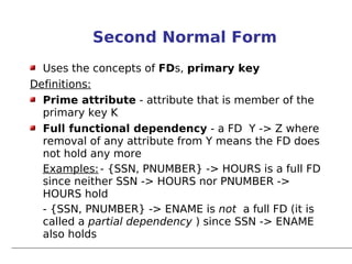 Second Normal Form
  Uses the concepts of FDs, primary key
Definitions:
  Prime attribute - attribute that is member of the
  primary key K
  Full functional dependency - a FD Y -> Z where
  removal of any attribute from Y means the FD does
  not hold any more
  Examples: - {SSN, PNUMBER} -> HOURS is a full FD
  since neither SSN -> HOURS nor PNUMBER ->
  HOURS hold
  - {SSN, PNUMBER} -> ENAME is not a full FD (it is
  called a partial dependency ) since SSN -> ENAME
  also holds
 