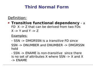 Third Normal Form

Definition:
 Transitive functional dependency - a
 FD X -> Z that can be derived from two FDs
 X -> Y and Y -> Z
 Examples:
 - SSN -> DMGRSSN is a transitive FD since
 SSN -> DNUMBER and DNUMBER -> DMGRSSN
 hold
 - SSN -> ENAME is non-transitive since there
 is no set of attributes X where SSN -> X and X
 -> ENAME
 
