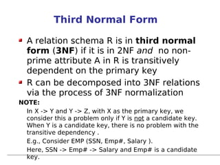 Third Normal Form

  A relation schema R is in third normal
  form (3NF) if it is in 2NF and no non-
  prime attribute A in R is transitively
  dependent on the primary key
  R can be decomposed into 3NF relations
  via the process of 3NF normalization
NOTE:
  In X -> Y and Y -> Z, with X as the primary key, we
  consider this a problem only if Y is not a candidate key.
  When Y is a candidate key, there is no problem with the
  transitive dependency .
  E.g., Consider EMP (SSN, Emp#, Salary ).
  Here, SSN -> Emp# -> Salary and Emp# is a candidate
  key.
 