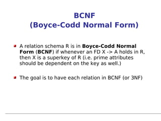 BCNF
    (Boyce-Codd Normal Form)

A relation schema R is in Boyce-Codd Normal
Form (BCNF) if whenever an FD X -> A holds in R,
then X is a superkey of R (i.e. prime attributes
should be dependent on the key as well.)

The goal is to have each relation in BCNF (or 3NF)
 