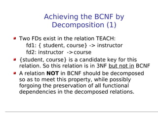 Achieving the BCNF by
           Decomposition (1)
Two FDs exist in the relation TEACH:
   fd1: { student, course} -> instructor
   fd2: instructor -> course
{student, course} is a candidate key for this
relation. So this relation is in 3NF but not in BCNF
A relation NOT in BCNF should be decomposed
so as to meet this property, while possibly
forgoing the preservation of all functional
dependencies in the decomposed relations.
 