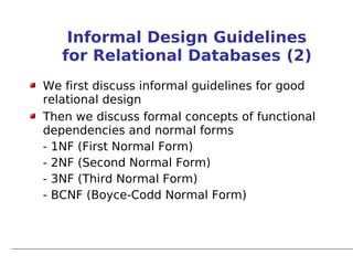 Informal Design Guidelines
   for Relational Databases (2)
We first discuss informal guidelines for good
relational design
Then we discuss formal concepts of functional
dependencies and normal forms
- 1NF (First Normal Form)
- 2NF (Second Normal Form)
- 3NF (Third Normal Form)
- BCNF (Boyce-Codd Normal Form)
 