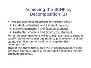 Achieving the BCNF by
                Decomposition (2)
 Three possible decompositions for relation TEACH
     {student, instructor} and {student, course}
     {course, instructor } and {course, student}
     {instructor, course } and {instructor, student}
 All three decompositions will lose fd1. We have to settle for
sacrificing the functional dependency preservation. But we
cannot sacrifice the non-additivity property after
decomposition.
 Out of the above three, only the 3rd decomposition will not
generate spurious tuples after join.(and hence has the non-
additivity property).
 