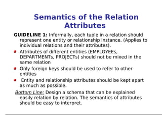 Semantics of the Relation
               Attributes
GUIDELINE 1: Informally, each tuple in a relation should
  represent one entity or relationship instance. (Applies to
  individual relations and their attributes).
  Attributes of different entities (EMPLOYEEs,
  DEPARTMENTs, PROJECTs) should not be mixed in the
  same relation
  Only foreign keys should be used to refer to other
  entities
   Entity and relationship attributes should be kept apart
  as much as possible.
Bottom Line: Design a schema that can be explained
  easily relation by relation. The semantics of attributes
  should be easy to interpret.
 
