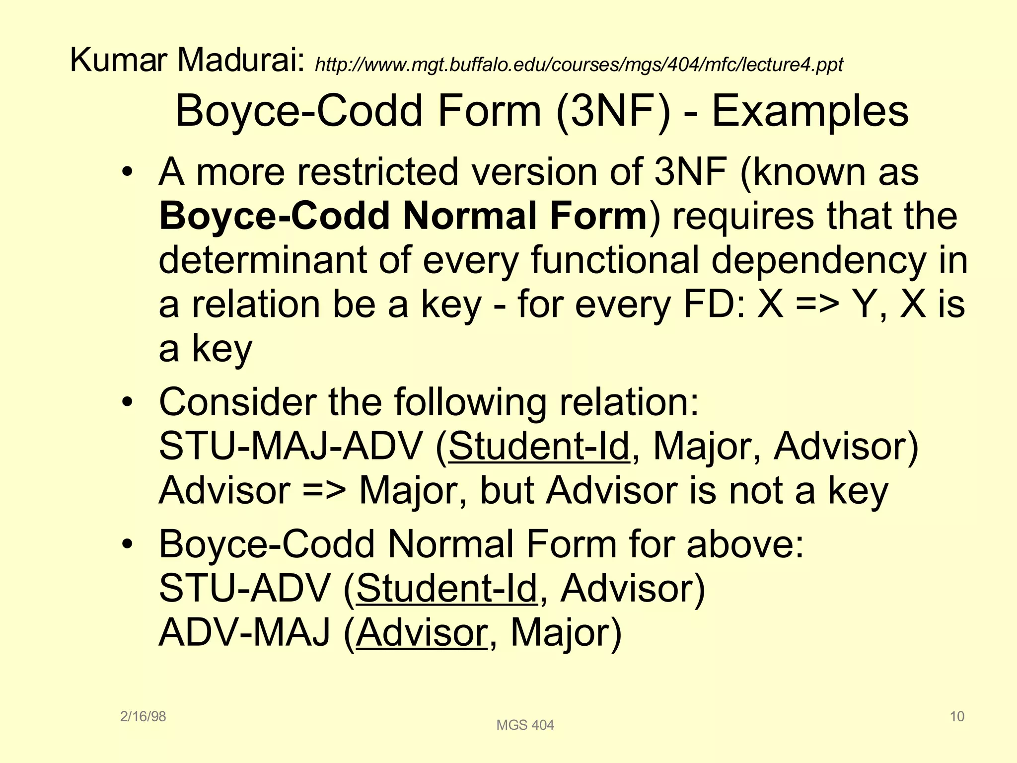 Boyce-Codd Form (3NF) - Examples A more restricted version of 3NF (known as  Boyce-Codd Normal Form ) requires that the determinant of every functional dependency in a relation be a key - for every FD: X => Y, X is a key Consider the following relation: STU-MAJ-ADV ( Student-Id , Major, Advisor) Advisor => Major, but Advisor is not a key Boyce-Codd Normal Form for above: STU-ADV ( Student-Id , Advisor) ADV-MAJ ( Advisor , Major) 2/16/98 10 MGS 404 2/16/98 10 Kumar Madurai:  http://www.mgt.buffalo.edu/courses/mgs/404/mfc/lecture4.ppt 