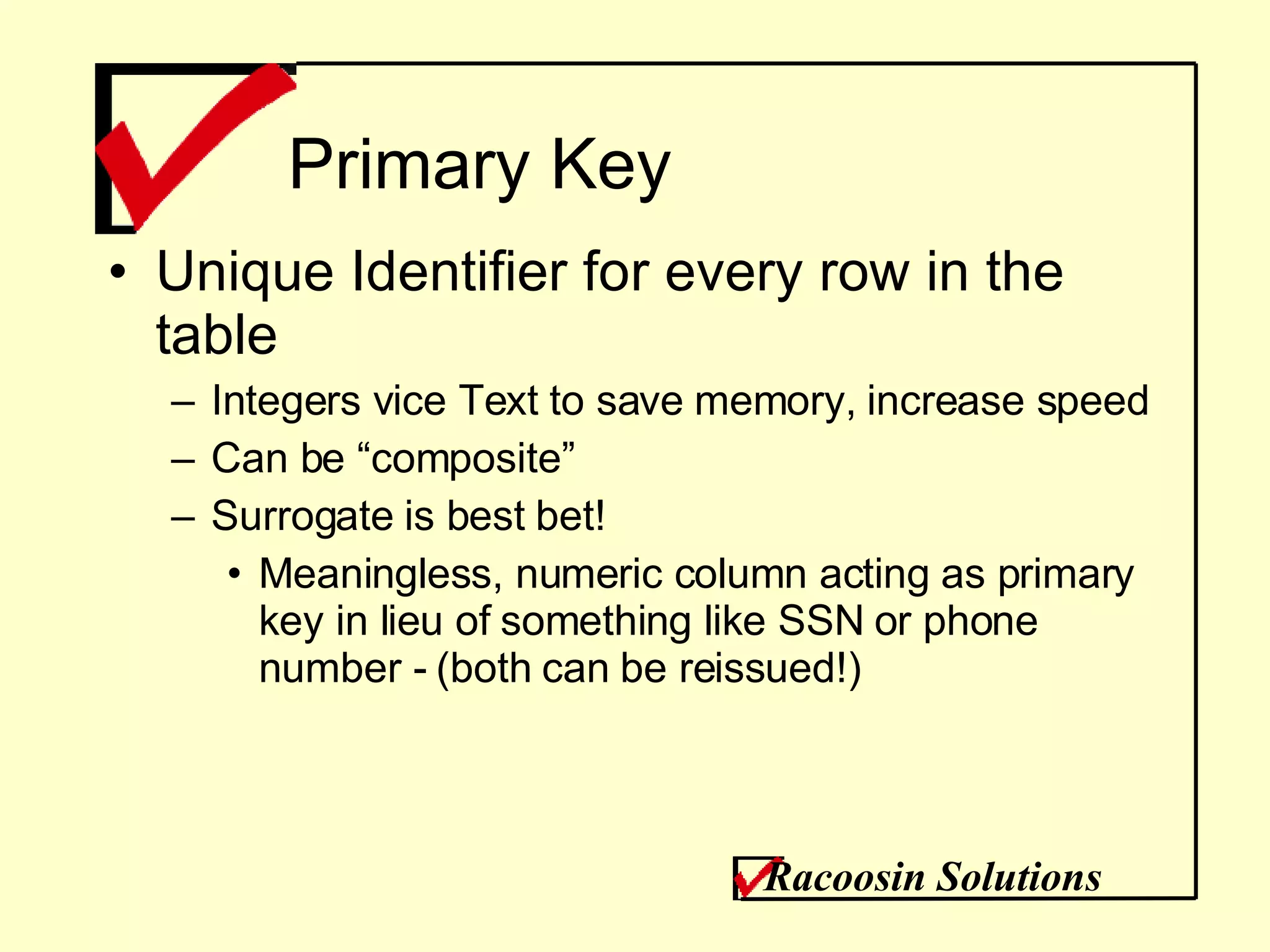Primary Key Unique Identifier for every row in the table Integers vice Text to save memory, increase speed Can be “composite” Surrogate is best bet! Meaningless, numeric column acting as primary key in lieu of something like SSN or phone number - (both can be reissued!) Racoosin Solutions 