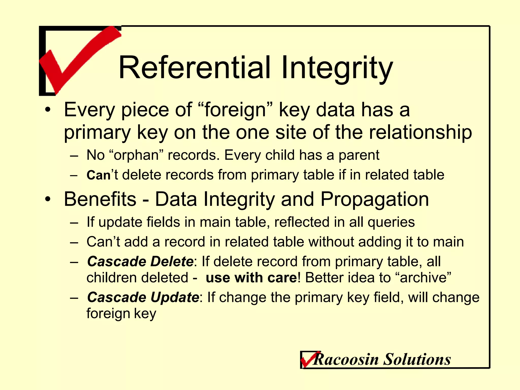 Referential Integrity Every piece of “foreign” key data has a primary key on the one site of the relationship No “orphan” records. Every child has a parent Can ’t delete records from primary table if in related table Benefits - Data Integrity and Propagation If update fields in main table, reflected in all queries Can’t add a record in related table without adding it to main Cascade Delete : If delete record from primary table, all children deleted -  use with care ! Better idea to “archive” Cascade Update : If change the primary key field, will change foreign   key Racoosin Solutions 