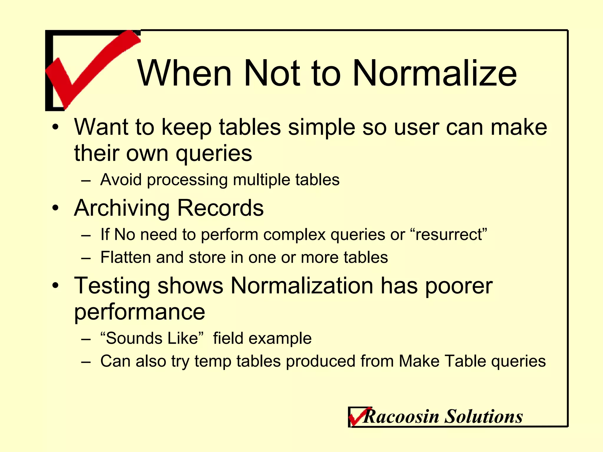 When Not to Normalize Want to keep tables simple so user can make their own queries Avoid processing multiple tables  Archiving Records If No need to perform complex queries or “resurrect” Flatten and store in one or more tables Testing shows Normalization has poorer performance “ Sounds Like”  field example Can also try temp tables produced from Make Table queries Racoosin Solutions 