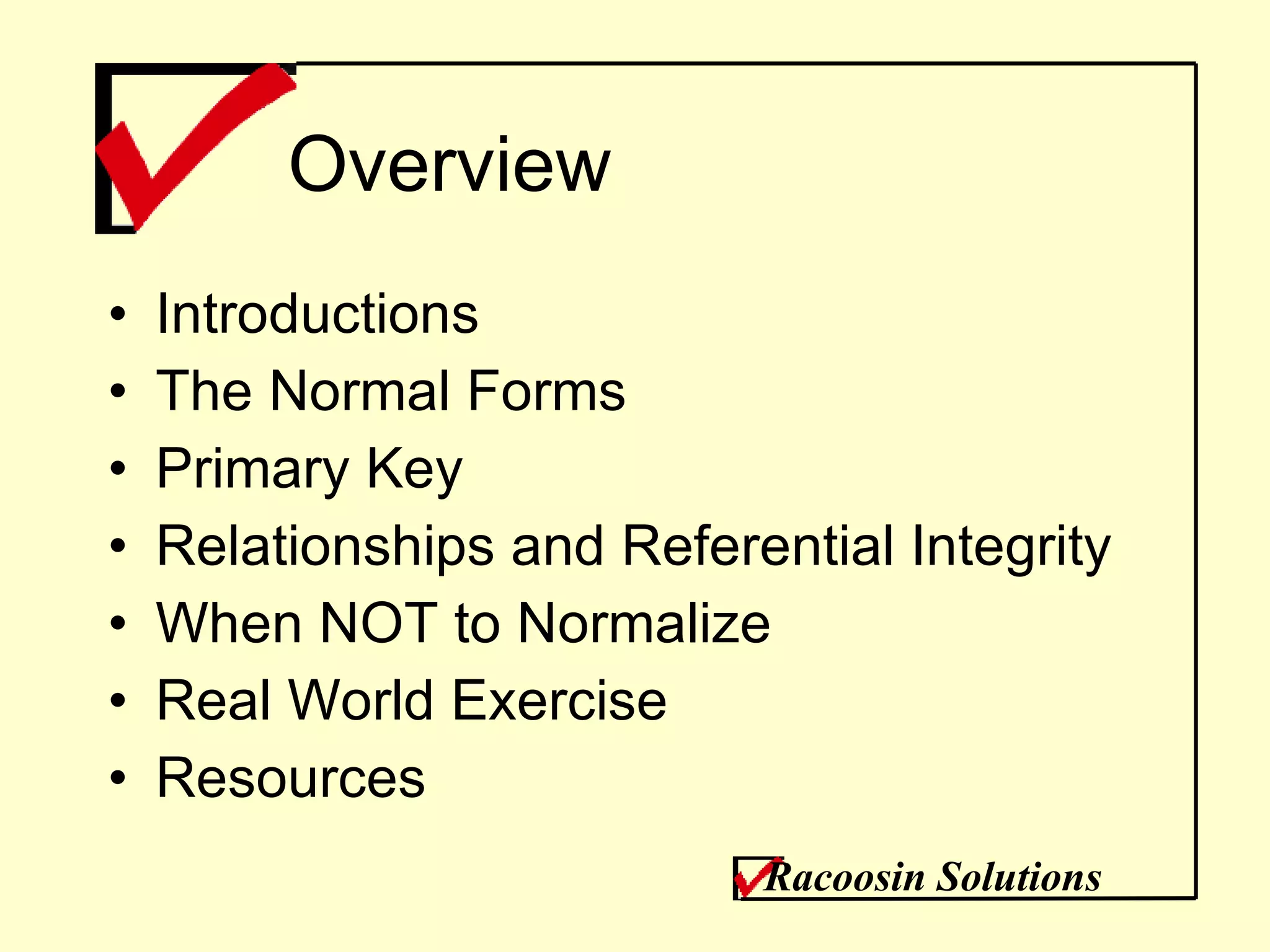 Overview Introductions The Normal Forms Primary Key Relationships and Referential Integrity When NOT to Normalize Real World Exercise Resources Racoosin Solutions 