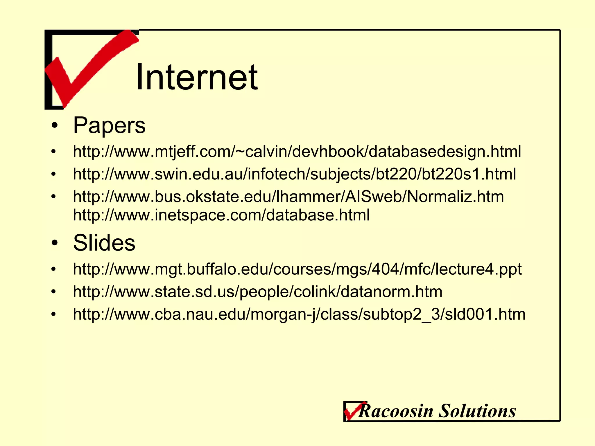Internet Papers http://www.mtjeff.com/~calvin/devhbook/databasedesign.html  http://www.swin.edu.au/infotech/subjects/bt220/bt220s1.html http://www.bus.okstate.edu/lhammer/AISweb/Normaliz.htm http://www.inetspace.com/database.html Slides http://www.mgt.buffalo.edu/courses/mgs/404/mfc/lecture4.ppt http://www.state.sd.us/people/colink/datanorm.htm http://www.cba.nau.edu/morgan-j/class/subtop2_3/sld001.htm Racoosin Solutions 