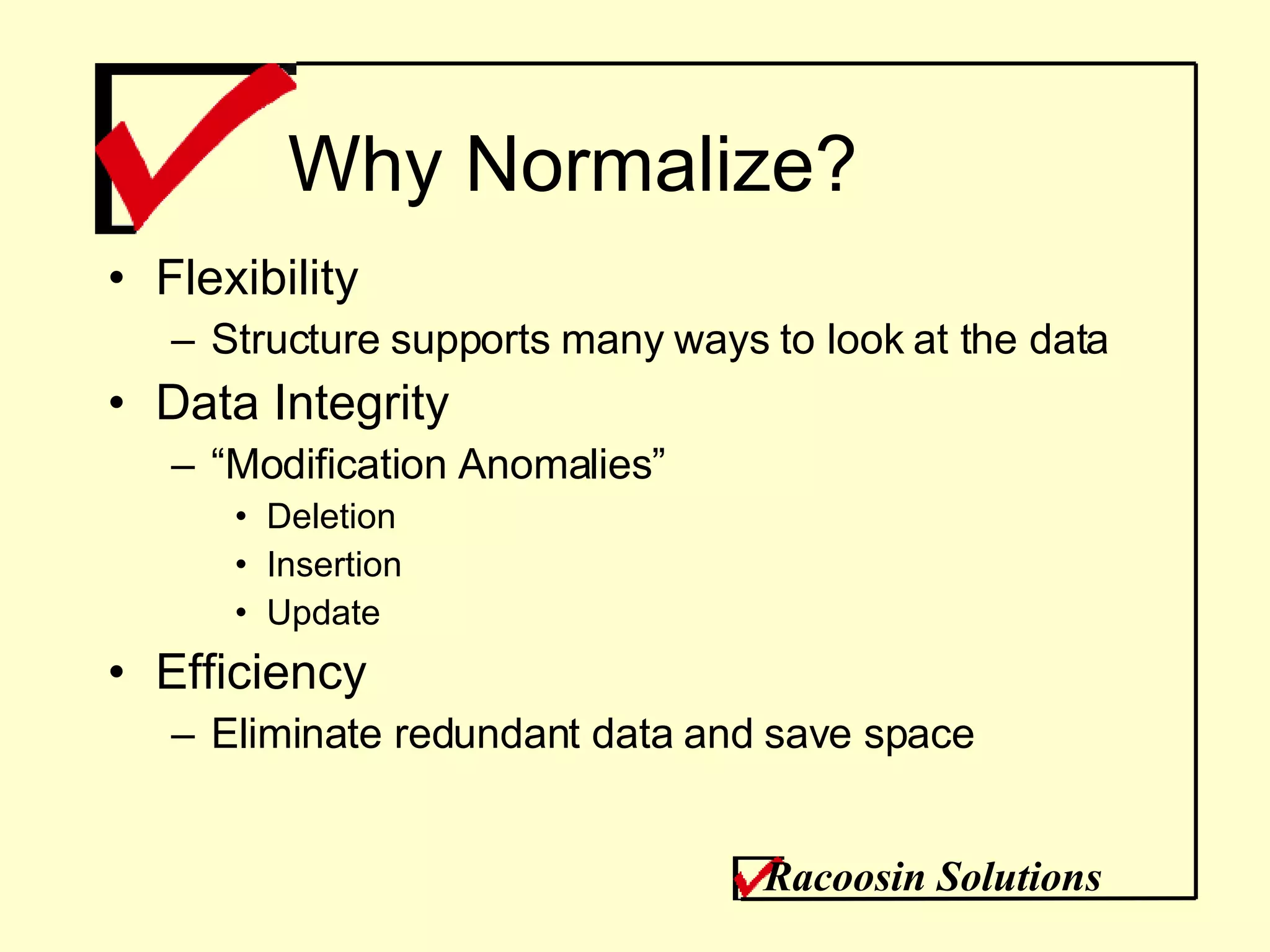 Why Normalize? Flexibility Structure supports many ways to look at the data Data Integrity “ Modification Anomalies” Deletion Insertion Update Efficiency Eliminate redundant data and save space Racoosin Solutions 