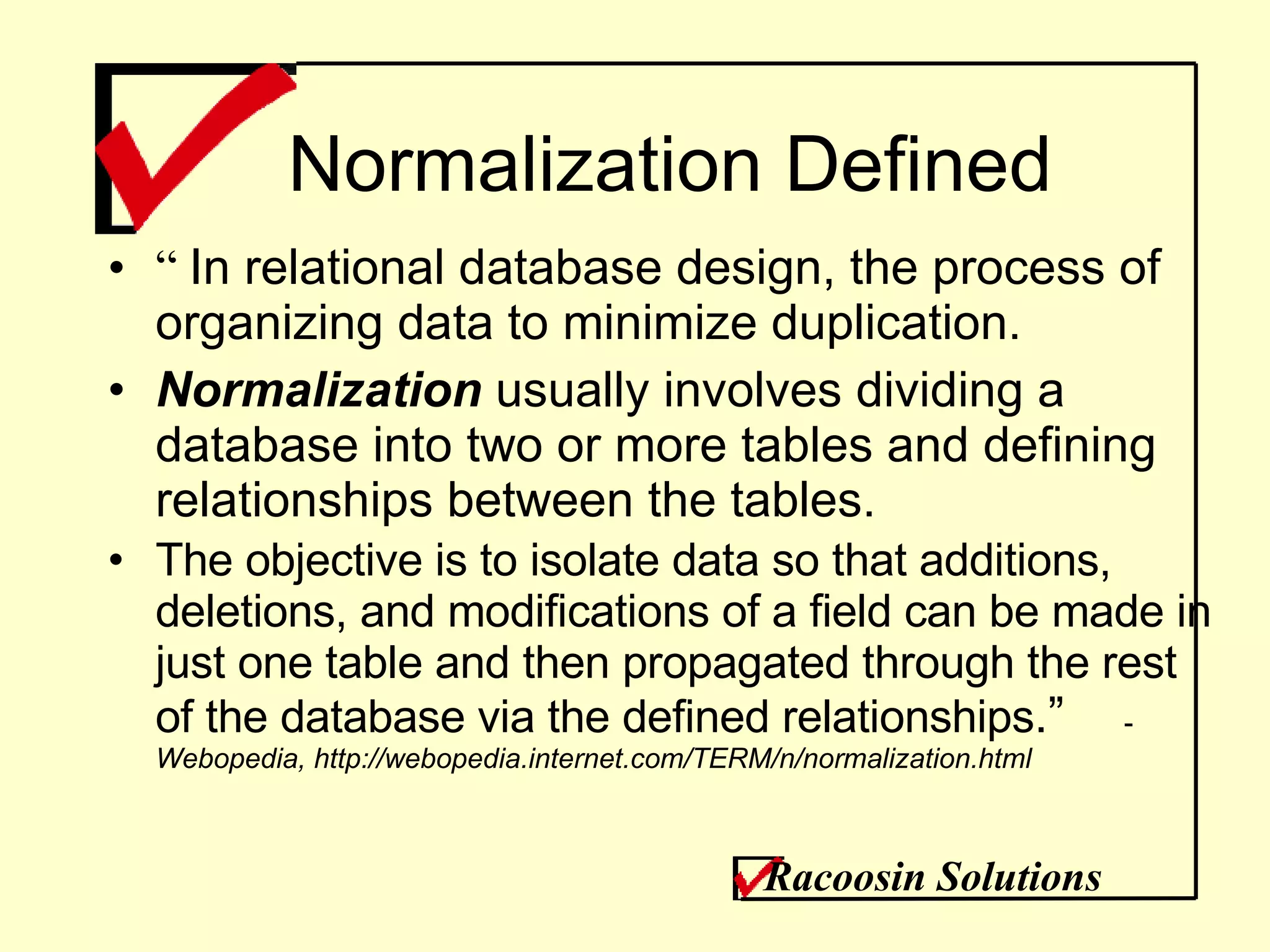 Normalization Defined “  In relational database design, the process of organizing data to minimize duplication.  Normalization  usually involves dividing a database into two or more tables and defining relationships between the tables.  The objective is to isolate data so that additions, deletions, and modifications of a field can be made in just one table and then propagated through the rest of the database via the defined relationships .” -  Webopedia, http://webopedia.internet.com/TERM/n/normalization.html Racoosin Solutions 