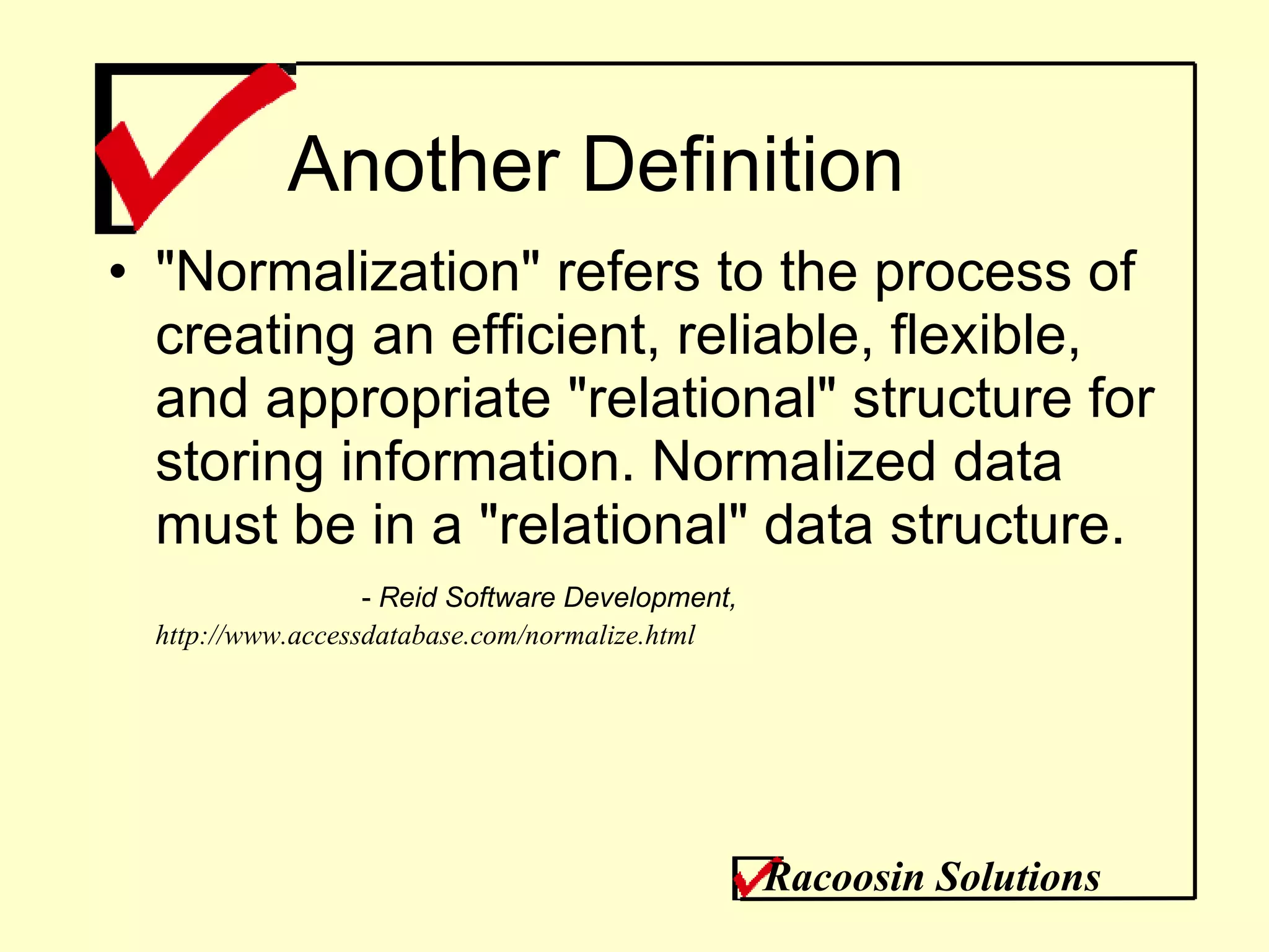 Another Definition &quot;Normalization&quot; refers to the process of creating an efficient, reliable, flexible, and appropriate &quot;relational&quot; structure for storing information. Normalized data must be in a &quot;relational&quot; data structure. -  Reid Software Development,  http://www.accessdatabase.com/normalize.html Racoosin Solutions 