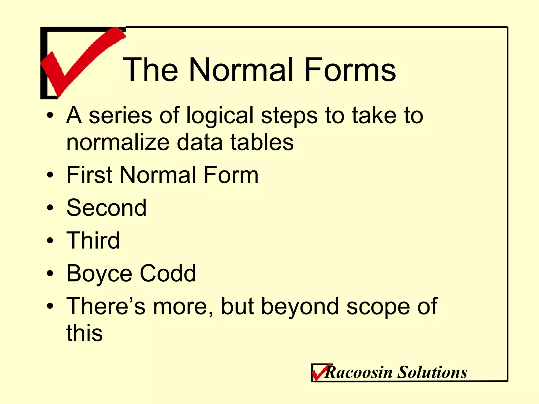 The Normal Forms A series of logical steps to take to normalize data tables First Normal Form Second Third Boyce Codd There’s more, but beyond scope of this Racoosin Solutions 