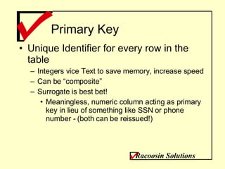 Primary Key Unique Identifier for every row in the table Integers vice Text to save memory, increase speed Can be “composite” Surrogate is best bet! Meaningless, numeric column acting as primary key in lieu of something like SSN or phone number - (both can be reissued!) Racoosin Solutions 