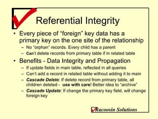 Referential Integrity Every piece of “foreign” key data has a primary key on the one site of the relationship No “orphan” records. Every child has a parent Can ’t delete records from primary table if in related table Benefits - Data Integrity and Propagation If update fields in main table, reflected in all queries Can’t add a record in related table without adding it to main Cascade Delete : If delete record from primary table, all children deleted -  use with care ! Better idea to “archive” Cascade Update : If change the primary key field, will change foreign   key Racoosin Solutions 