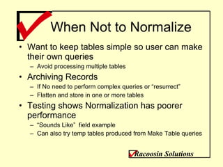 When Not to Normalize Want to keep tables simple so user can make their own queries Avoid processing multiple tables  Archiving Records If No need to perform complex queries or “resurrect” Flatten and store in one or more tables Testing shows Normalization has poorer performance “ Sounds Like”  field example Can also try temp tables produced from Make Table queries Racoosin Solutions 