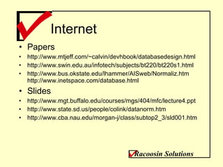 Internet Papers http://www.mtjeff.com/~calvin/devhbook/databasedesign.html  http://www.swin.edu.au/infotech/subjects/bt220/bt220s1.html http://www.bus.okstate.edu/lhammer/AISweb/Normaliz.htm http://www.inetspace.com/database.html Slides http://www.mgt.buffalo.edu/courses/mgs/404/mfc/lecture4.ppt http://www.state.sd.us/people/colink/datanorm.htm http://www.cba.nau.edu/morgan-j/class/subtop2_3/sld001.htm Racoosin Solutions 