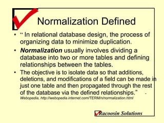 Normalization Defined “  In relational database design, the process of organizing data to minimize duplication.  Normalization  usually involves dividing a database into two or more tables and defining relationships between the tables.  The objective is to isolate data so that additions, deletions, and modifications of a field can be made in just one table and then propagated through the rest of the database via the defined relationships .” -  Webopedia, http://webopedia.internet.com/TERM/n/normalization.html Racoosin Solutions 