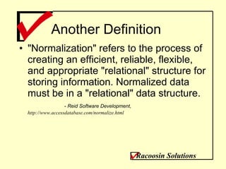 Another Definition &quot;Normalization&quot; refers to the process of creating an efficient, reliable, flexible, and appropriate &quot;relational&quot; structure for storing information. Normalized data must be in a &quot;relational&quot; data structure. -  Reid Software Development,  http://www.accessdatabase.com/normalize.html Racoosin Solutions 