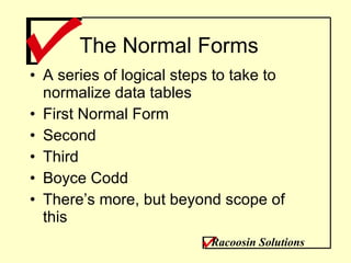 The Normal Forms A series of logical steps to take to normalize data tables First Normal Form Second Third Boyce Codd There’s more, but beyond scope of this Racoosin Solutions 