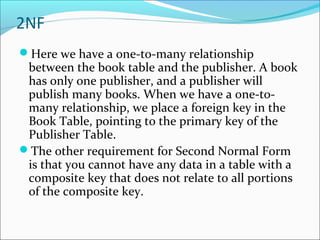 2NF
Here we have a one-to-many relationship
between the book table and the publisher. A book
has only one publisher, and a publisher will
publish many books. When we have a one-to-
many relationship, we place a foreign key in the
Book Table, pointing to the primary key of the
Publisher Table.
The other requirement for Second Normal Form
is that you cannot have any data in a table with a
composite key that does not relate to all portions
of the composite key.
 
