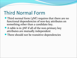 Third Normal Form
Third normal form (3NF) requires that there are no
functional dependencies of non-key attributes on
something other than a candidate key.
A table is in 3NF if all of the non-primary key
attributes are mutually independent
There should not be transitive dependencies
 