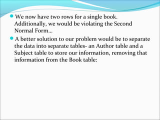 We now have two rows for a single book.
Additionally, we would be violating the Second
Normal Form…
A better solution to our problem would be to separate
the data into separate tables- an Author table and a
Subject table to store our information, removing that
information from the Book table:
 