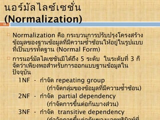 นอร์ม ัล ไลซ์เ ซชั่น
(Normalization)

11





Normalization คือ กระบวนการปรับปรุงโครงสร้าง
ข้อมูลของฐานข้อมูลทีมความซำ้าซ้อนให้อยู่ในรูปแบบ
่ ี
ทีเป็นบรรทัดฐาน (Normal Form)
่
การนอร์มลไลเซชันมีได้ถึง 5 ระดับ ในระดับที่ 3 ก็
ั
จัดว่าเพียงพอสำาหรับการออกแบบฐานข้อมูลใน
ปัจจุบัน
 1NF - กำาจัด repeating group
(กำาจัดกลุ่มของข้อมูลทีมความซำ้าซ้อน)
่ ี
 2NF - กำาจัด partial dependency
(กำาจัดการขึ้นต่อกันบางส่วน)
 3NF - กำาจัด transitive dependency

 