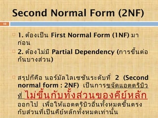 Second Normal Form (2NF)
13







1. ต้อ งเป็น First Normal Form (1NF) มา
ก่อ น
2. ต้อ งไม่ม ี Partial Dependency (การขึ้น ต่อ
กัน บางส่ว น)
สรุป ก็ค ือ นอร์ม ัล ไลเซชัน ระดับ ที่ 2 (Second
normal form : 2NF) เป็น การขจัด แอตตริบ ิว
ที่ ไม่ข ึ้น กับ ทั้ง ส่ว นของคีย ์ห ลัก
ออกไป เพื่อ ให้แ อตตริบ ิว อื่น ทั้ง หมดขึ้น ตรง
กับ ส่ว นที่เ ป็น คีย ์ห ลัก ทั้ง หมดเท่า นั้น

 