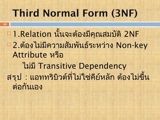 Third Normal Form (3NF)
15

1.Relation นั้นจะต้องมีคณสมบัติ 2NF
ุ
 2.ต้องไม่มความสัมพันธ์ระหว่าง Non-key
ี
Attribute หรือ
ไม่มี Transitive Dependency
สรุป : แอททริบวต์ที่ไม่ใช่คียหลัก ต้องไม่ขน
ิ
์
ึ้
ต่อกันเอง


 