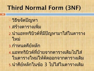 Third Normal Form (3NF)
16

วิธีขจัดปัญหา
1. สร้างตารางเพิ่ม
2. นำาแอททริบิวต์ที่มีปัญหามาใส่ในตาราง
ใหม่
3. กำาหนดคีย์หลัก
4. แอททริบวต์ที่ย้ายจากตารางเดิมไปใส่
ิ
ในตารางใหม่ให้ตัดออกจากตารางเดิม
5. นำาคียหลักในข้อ 3 ไปใส่ในตารางเดิม
์


 