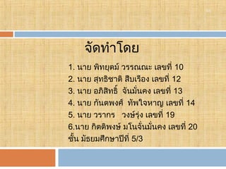 18

จัดทำาโดย
1. นาย พิทยุตม์ วรรณณะ เลขที่ 10
2. นาย สุทธิชาติ สืบเรือง เลขที่ 12
3. นาย อภิสิทธิ์ จันมั่นคง เลขที่ 13
4. นาย กันตพงศ์ ทัพใจหาญ เลขที่ 14
5. นาย วรากร วงษ์รุ่ง เลขที่ 19
6.นาย กิตติพงษ์ มโนจั่นมั่นคง เลขที่ 20
ชั้น มัธยมศึกษาปีที่ 5/3 

 