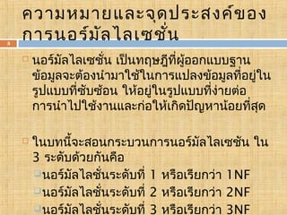 3

ความหมายและจุด ประสงค์ข อง
การนอร์ม ัล ไลเซชั่น




นอร์มัลไลเซชั่น เป็นทฤษฎีที่ผออกแบบฐาน
ู้
ข้อมูลจะต้องนำามาใช้ในการแปลงข้อมูลที่อยู่ใน
รูปแบบที่ซับซ้อน ให้อยู่ในรูปแบบที่ง่ายต่อ
การนำาไปใช้งานและก่อให้เกิดปัญหาน้อยที่สุด
ในบทนี้จะสอนกระบวนการนอร์มัลไลเซชัน ใน
3 ระดับด้วยกันคือ
 นอร์มัลไลชั่นระดับที่ 1 หรือเรียกว่า 1NF
 นอร์มัลไลชั่นระดับที่ 2 หรือเรียกว่า 2NF
 นอร์มัลไลชั่นระดับที่ 3 หรือเรียกว่า 3NF

 