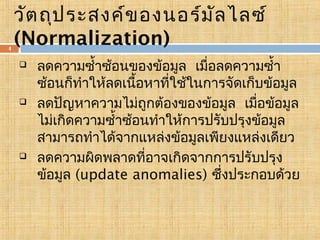 4

วัต ถุป ระสงค์ข องนอร์ม ัล ไลซ์
(Normalization)






ลดความซำ้าซ้อนของข้อมูล เมื่อลดความซำ้า
ซ้อนก็ทำาให้ลดเนือหาที่ใช้ในการจัดเก็บข้อมูล
้
ลดปัญหาความไม่ถูกต้องของข้อมูล เมื่อข้อมูล
ไม่เกิดความซำ้าซ้อนทำาให้การปรับปรุงข้อมูล
สามารถทำาได้จากแหล่งข้อมูลเพียงแหล่งเดียว
ลดความผิดพลาดที่อาจเกิดจากการปรับปรุง
ข้อมูล (update anomalies) ซึ่งประกอบด้วย

 