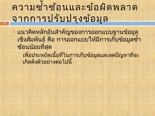 5

ความซำ้า ซ้อ นและข้อ ผิด พลาด
จากการปรับ ปรุง ข้อ มูล


แนวคิดหลักอันสำาคัญของการออกแบบฐานข้อมูล
เชิงสัมพันธ์ คือ การออกแบบให้มีการเก็บข้อมูลซำ้า
ซ้อนน้อยที่สุด


เพื่อประหยัดเนื้อที่ในการเก็บข้อมูลและลดปัญหาที่จะ
เกิดดังตัวอย่างต่อไปนี้

 
