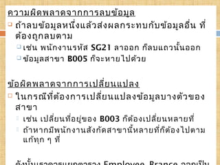 ความผิด พลาดจากการลบข้อ มูล
 ถ้า ลบข้อ มูล หนึ่ง แล้ว ส่ง ผลกระทบกับ ข้อ มูล อื่น ที่
6
ต้อ งถูก ลบตาม
 เช่น

พนัก งานรหัส SG21 ลาออก ก็ล บแถวนัน ออก
้
 ข้อ มูล สาขา B005 ก็จ ะหายไปด้ว ย

ข้อ ผิด พลาดจากการเปลี่ย นแปลง
 ในกรณีท ี่ต ้อ งการเปลี่ย นแปลงข้อ มูล บางตัว ของ
สาขา



เช่น เปลีย นที่อ ยู่ข อง B003 ก็ต ้อ งเปลีย นหลายที่
่
่
ถ้า หากมีพ นัก งานสัง กัด สาขานี้ห ลายทีก ็ต อ งไปตาม
่ ้
แก้ท ุก ๆ ที่

 