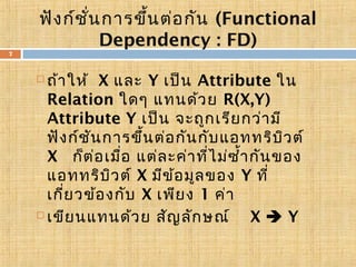 ฟัง ก์ช น การขึ้น ต่อ กัน (Functional
ั่
Dependency : FD)
7

ถ้า ให้ X และ Y เป็น Attribute ใน
Relation ใดๆ แทนด้ว ย R(X,Y)
Attribute Y เป็น จะถูก เรีย กว่า มี
ฟัง ก์ช น การขึ้น ต่อ กัน กับ แอททริบ ว ต์
ั
ิ
X ก็ต ่อ เมือ แต่ล ะค่า ที่ไ ม่ซ ำ้า กัน ของ
่
แอททริบ ว ต์ X มีข ้อ มูล ของ Y ที่
ิ
เกี่ย วข้อ งกับ X เพีย ง 1 ค่า
 เขีย นแทนด้ว ย สัญ ลัก ษณ์
X Y


 
