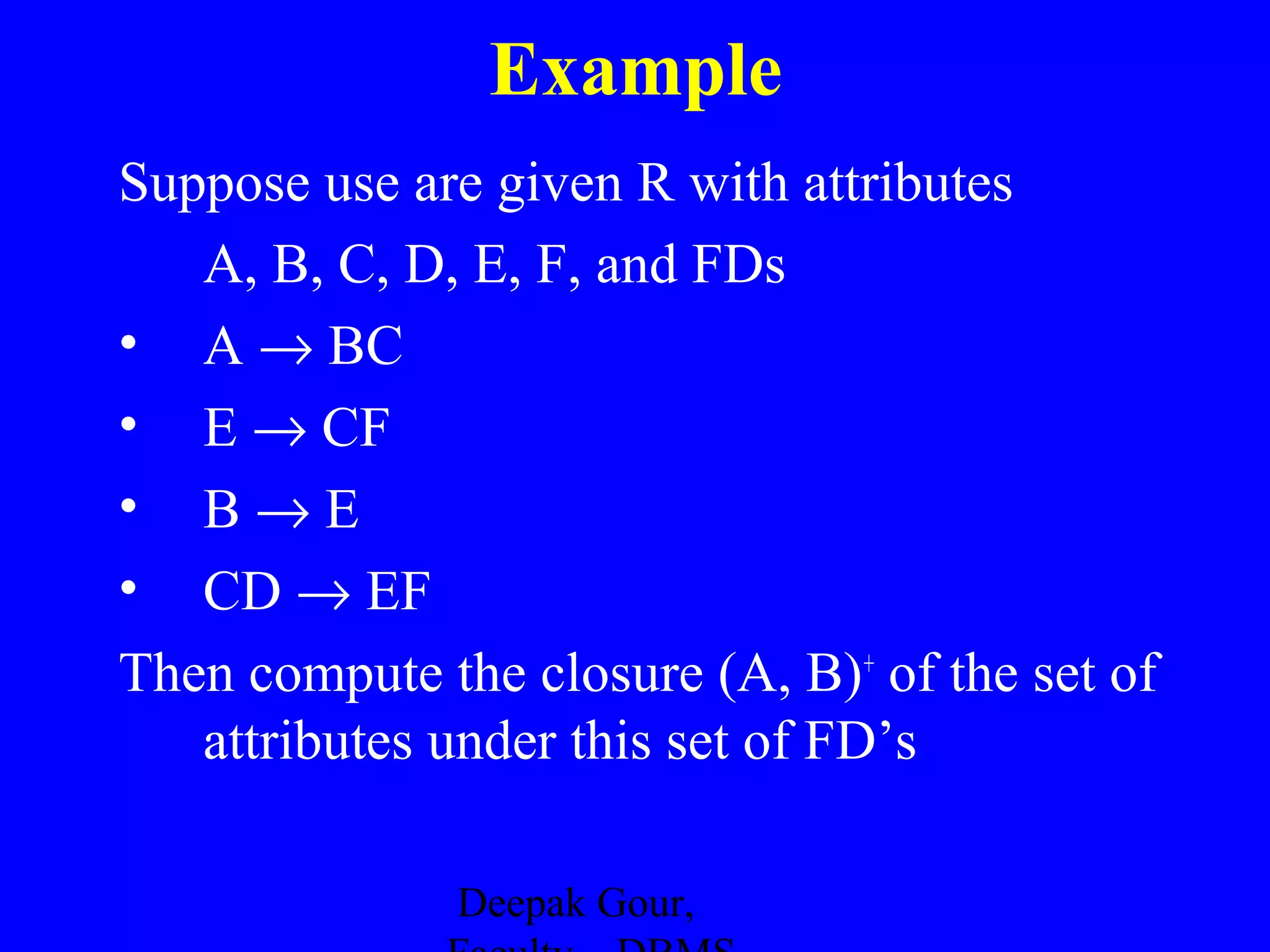 Example
Suppose use are given R with attributes
A, B, C, D, E, F, and FDs
• A → BC
• E → CF
• B→E
• CD → EF
Then compute the closure (A, B)+ of the set of
attributes under this set of FD’s
Deepak Gour,

 