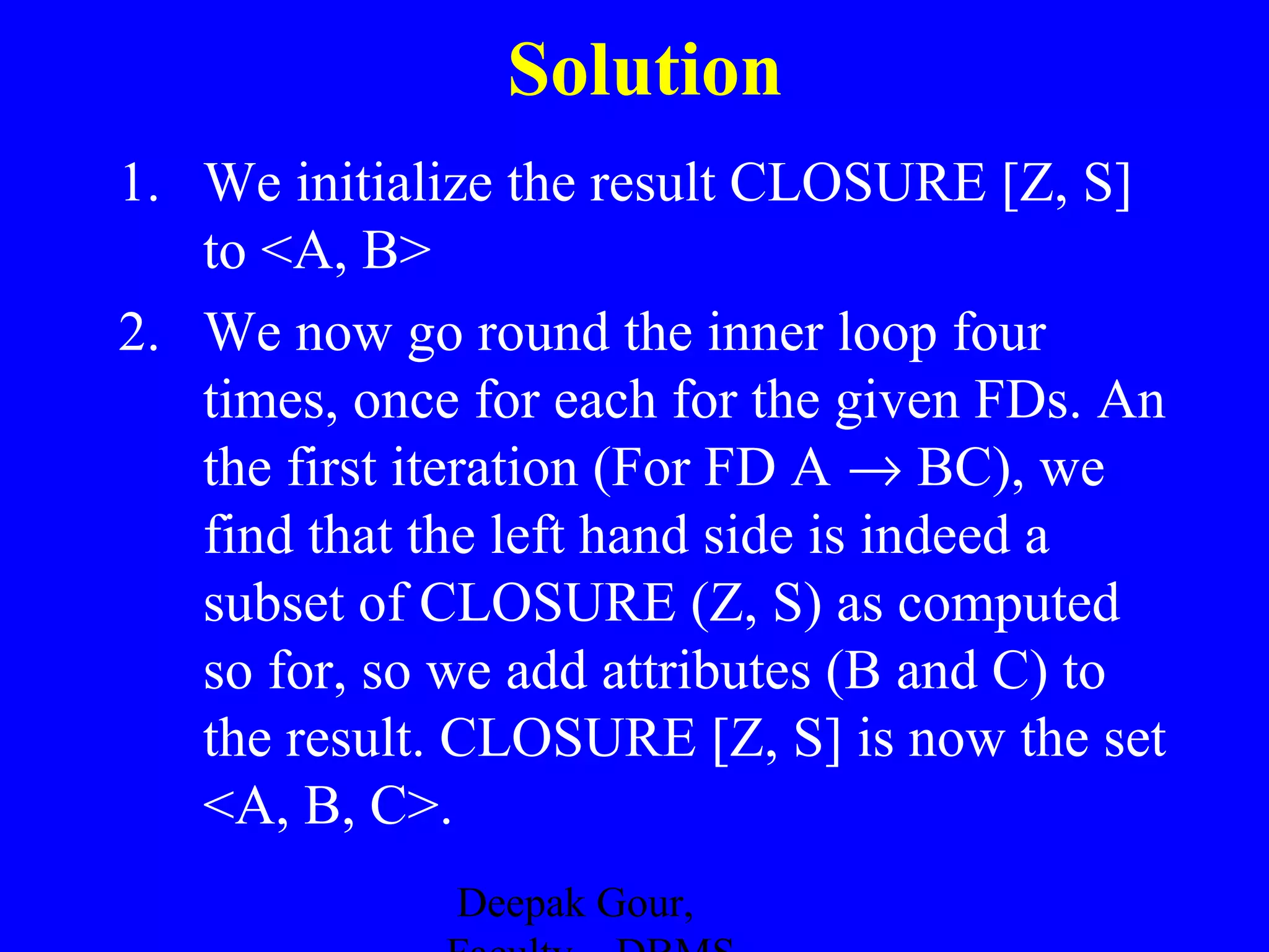 Solution
1. We initialize the result CLOSURE [Z, S]
to <A, B>
2. We now go round the inner loop four
times, once for each for the given FDs. An
the first iteration (For FD A → BC), we
find that the left hand side is indeed a
subset of CLOSURE (Z, S) as computed
so for, so we add attributes (B and C) to
the result. CLOSURE [Z, S] is now the set
<A, B, C>.
Deepak Gour,

 