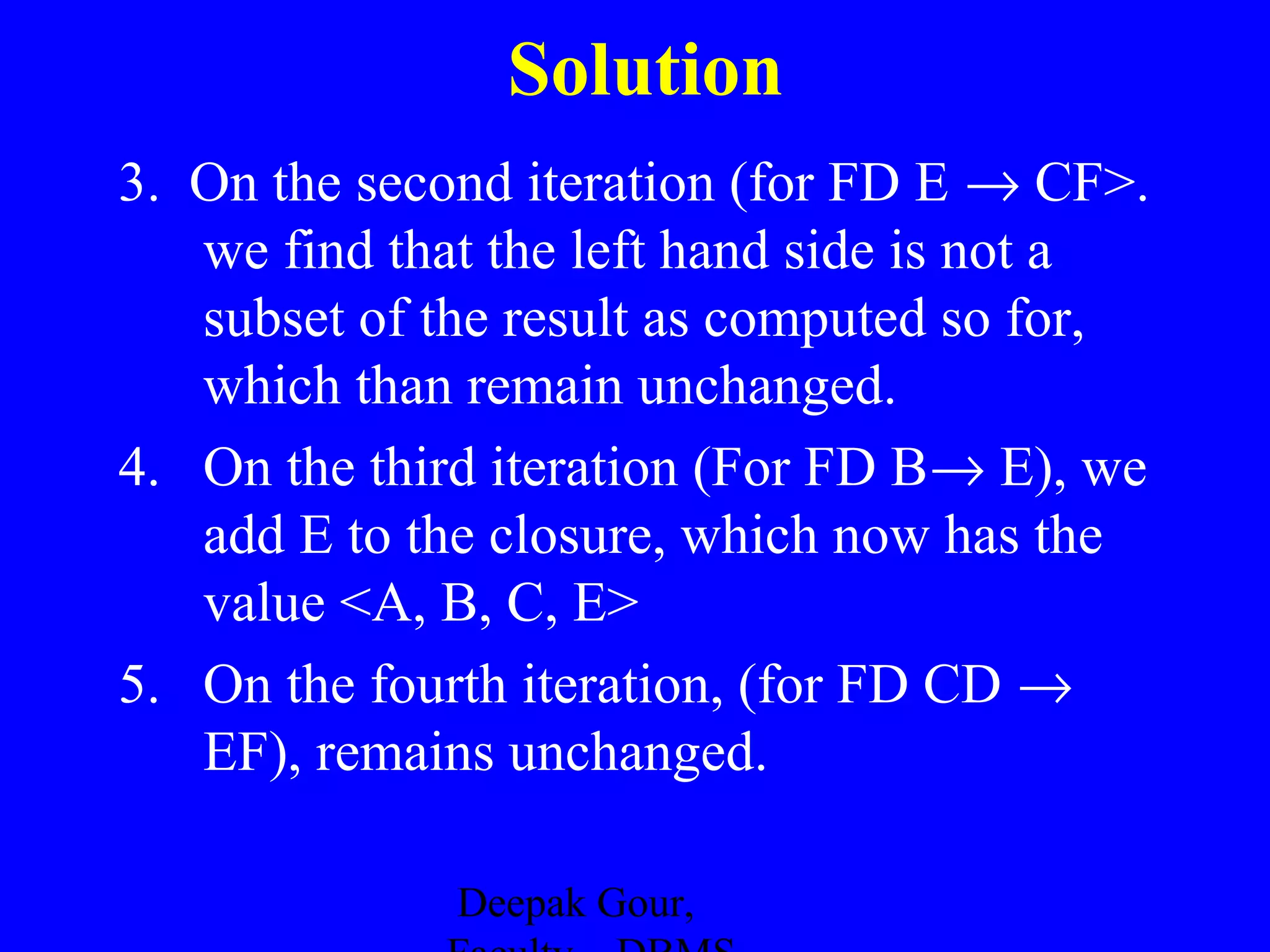 Solution
3. On the second iteration (for FD E → CF>.
we find that the left hand side is not a
subset of the result as computed so for,
which than remain unchanged.
4. On the third iteration (For FD B→ E), we
add E to the closure, which now has the
value <A, B, C, E>
5. On the fourth iteration, (for FD CD →
EF), remains unchanged.
Deepak Gour,

 