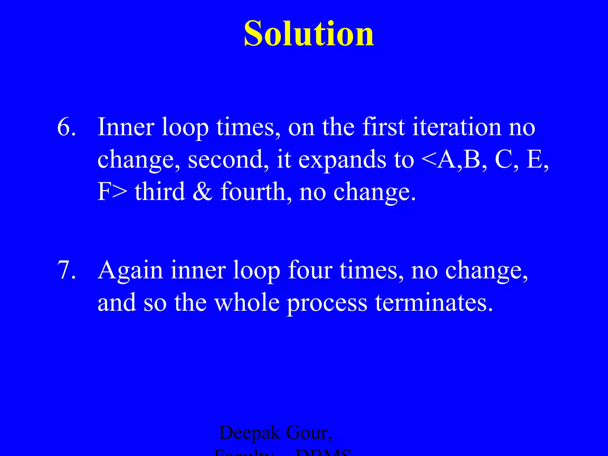 Solution
6. Inner loop times, on the first iteration no
change, second, it expands to <A,B, C, E,
F> third & fourth, no change.
7. Again inner loop four times, no change,
and so the whole process terminates.

Deepak Gour,

 