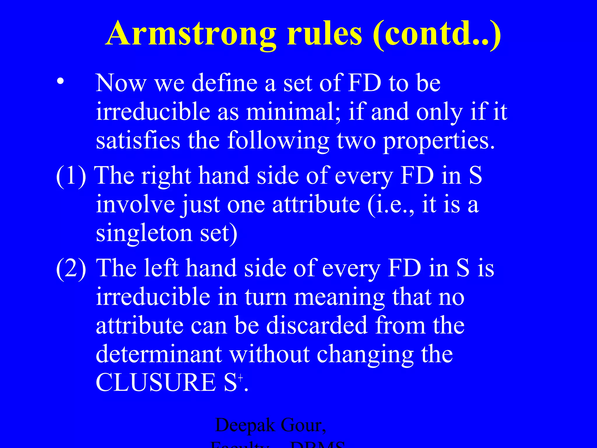 Armstrong rules (contd..)
•

Now we define a set of FD to be
irreducible as minimal; if and only if it
satisfies the following two properties.
(1) The right hand side of every FD in S
involve just one attribute (i.e., it is a
singleton set)
(2) The left hand side of every FD in S is
irreducible in turn meaning that no
attribute can be discarded from the
determinant without changing the
CLUSURE S+.
Deepak Gour,

 