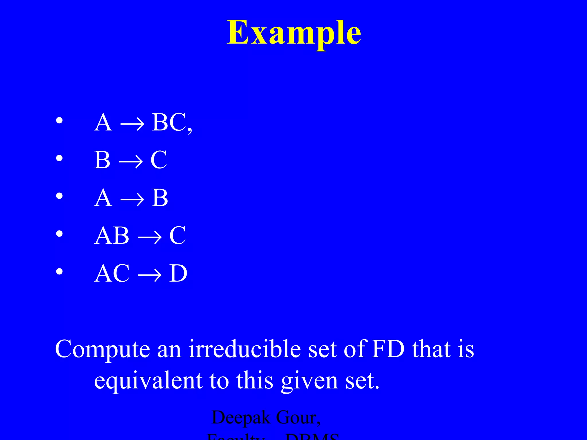 Example
•
•
•
•
•

A → BC,
B→C
A→B
AB → C
AC → D

Compute an irreducible set of FD that is
equivalent to this given set.
Deepak Gour,

 