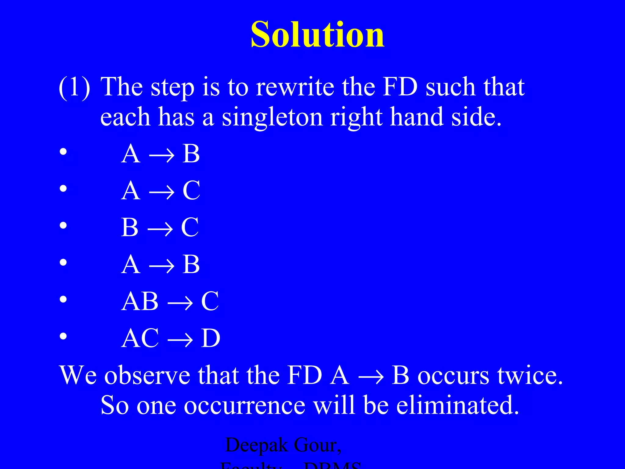 Solution
(1) The step is to rewrite the FD such that
each has a singleton right hand side.
•
A→B
•
A→C
•
B→C
•
A→B
•
AB → C
•
AC → D
We observe that the FD A → B occurs twice.
So one occurrence will be eliminated.
Deepak Gour,

 
