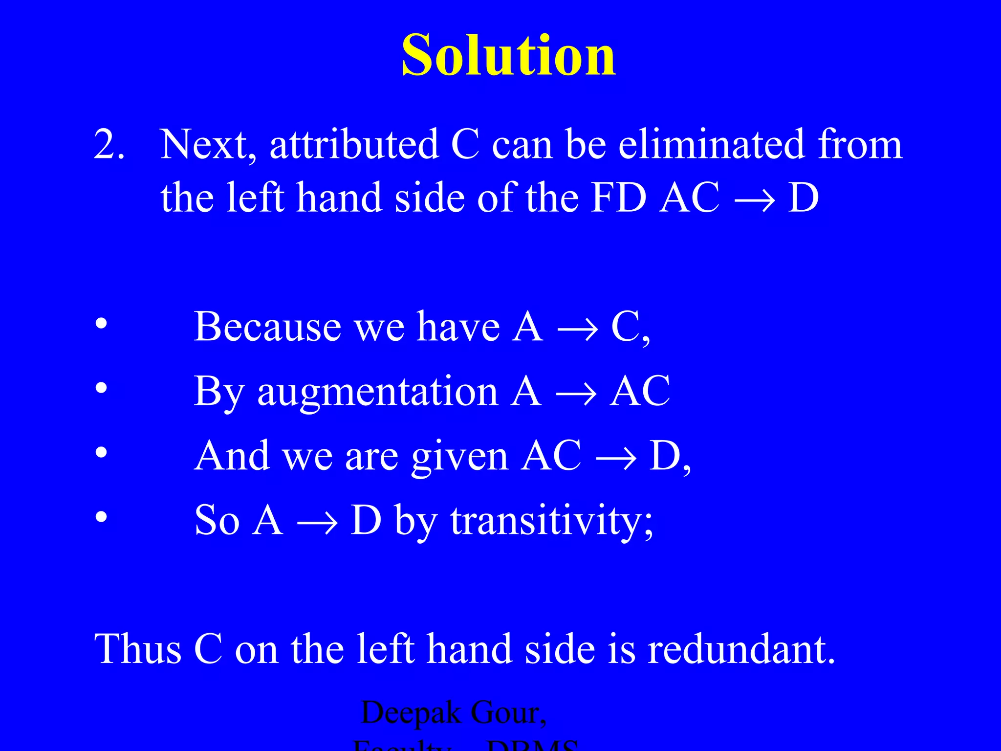 Solution
2. Next, attributed C can be eliminated from
the left hand side of the FD AC → D
•
•
•
•

Because we have A → C,
By augmentation A → AC
And we are given AC → D,
So A → D by transitivity;

Thus C on the left hand side is redundant.
Deepak Gour,

 