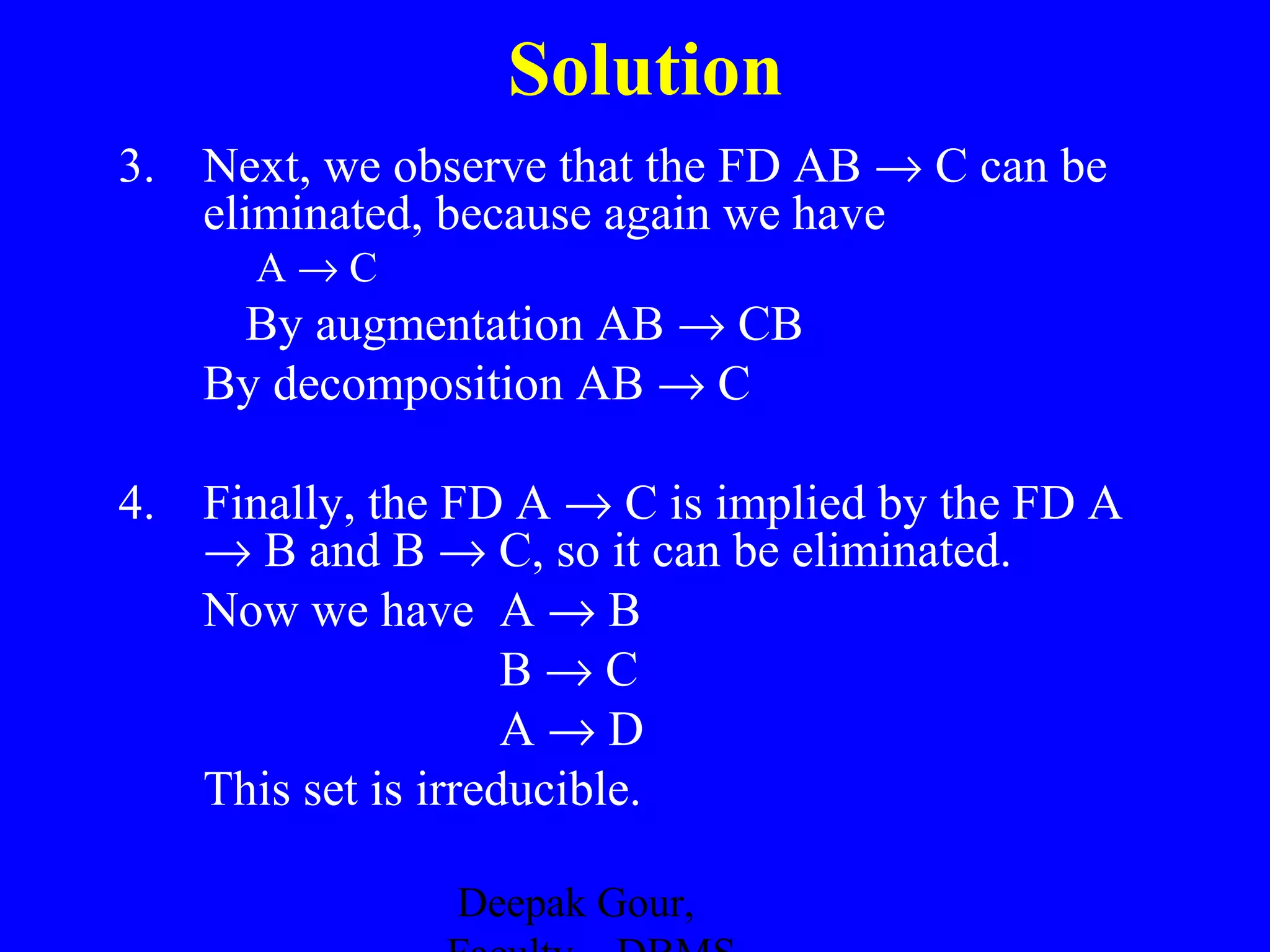Solution
3. Next, we observe that the FD AB → C can be
eliminated, because again we have
A→C

By augmentation AB → CB
By decomposition AB → C
4. Finally, the FD A → C is implied by the FD A
→ B and B → C, so it can be eliminated.
Now we have A → B
B→C
A→D
This set is irreducible.
Deepak Gour,

 