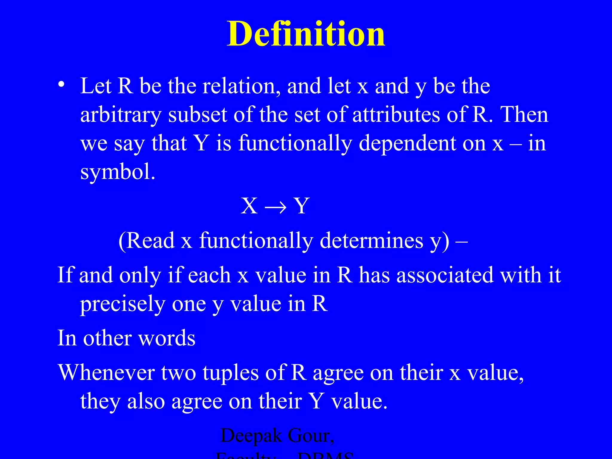 Definition
• Let R be the relation, and let x and y be the
arbitrary subset of the set of attributes of R. Then
we say that Y is functionally dependent on x – in
symbol.
X→Y
(Read x functionally determines y) –
If and only if each x value in R has associated with it
precisely one y value in R
In other words
Whenever two tuples of R agree on their x value,
they also agree on their Y value.
Deepak Gour,

 